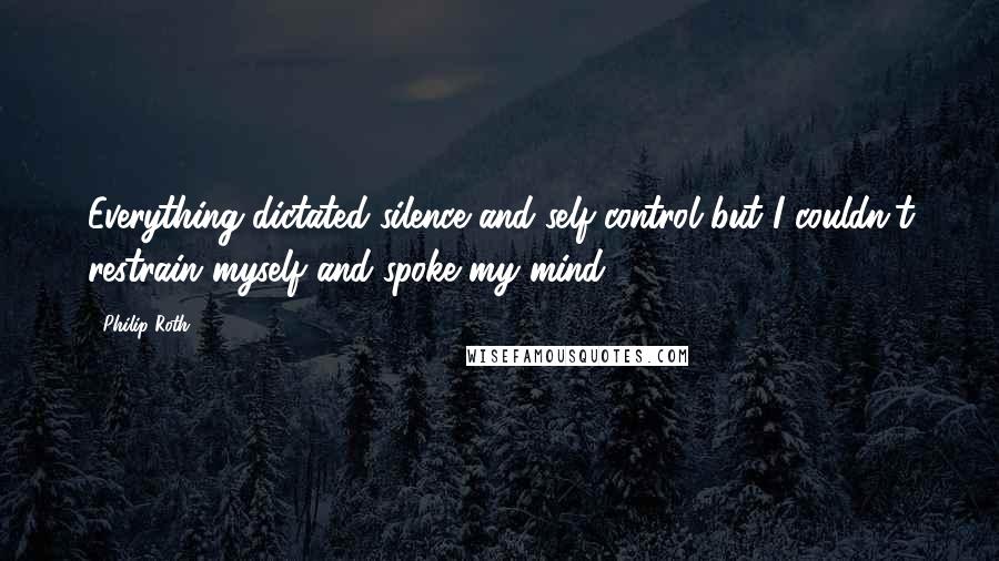 Philip Roth Quotes: Everything dictated silence and self-control but I couldn't restrain myself and spoke my mind.