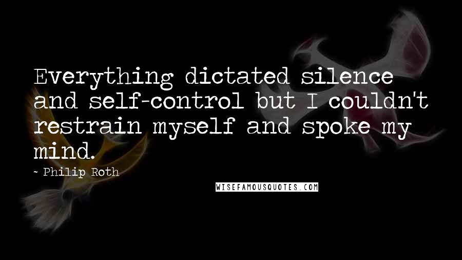 Philip Roth Quotes: Everything dictated silence and self-control but I couldn't restrain myself and spoke my mind.