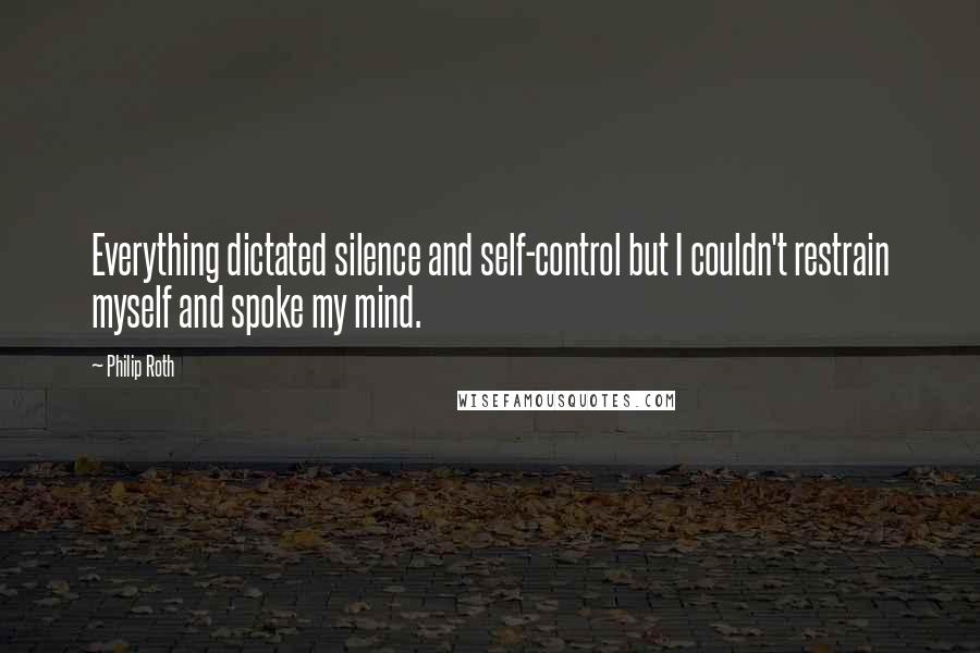 Philip Roth Quotes: Everything dictated silence and self-control but I couldn't restrain myself and spoke my mind.