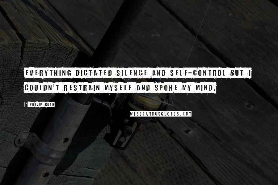 Philip Roth Quotes: Everything dictated silence and self-control but I couldn't restrain myself and spoke my mind.