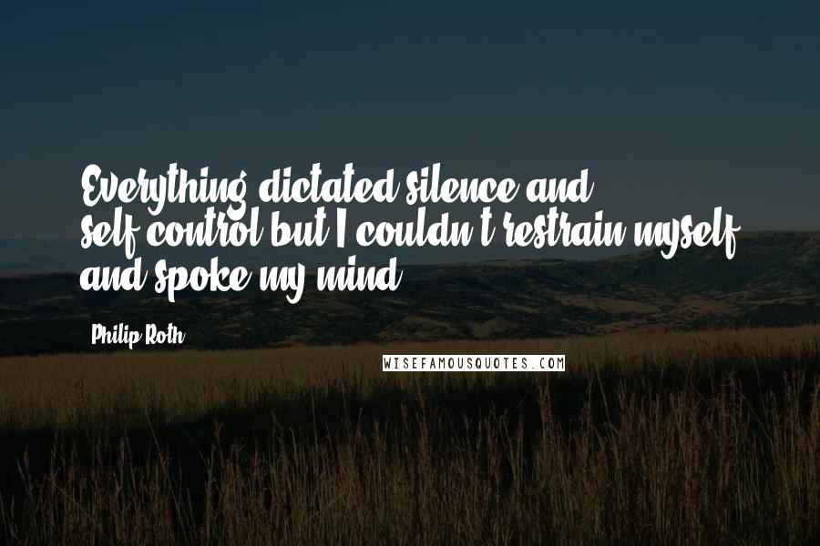 Philip Roth Quotes: Everything dictated silence and self-control but I couldn't restrain myself and spoke my mind.