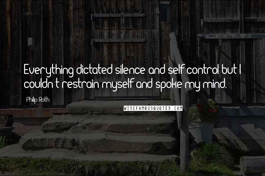 Philip Roth Quotes: Everything dictated silence and self-control but I couldn't restrain myself and spoke my mind.