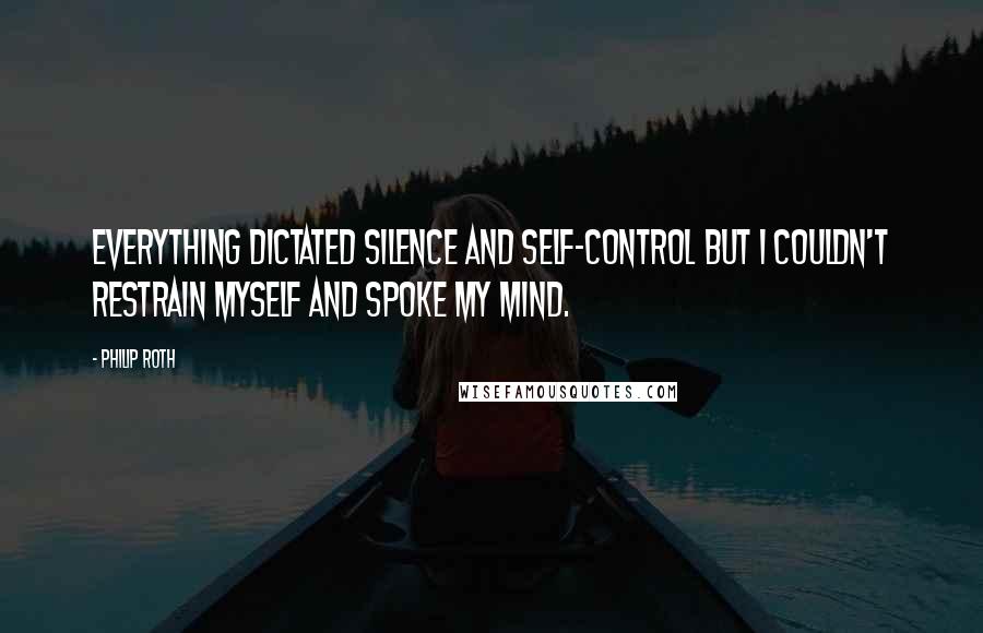 Philip Roth Quotes: Everything dictated silence and self-control but I couldn't restrain myself and spoke my mind.