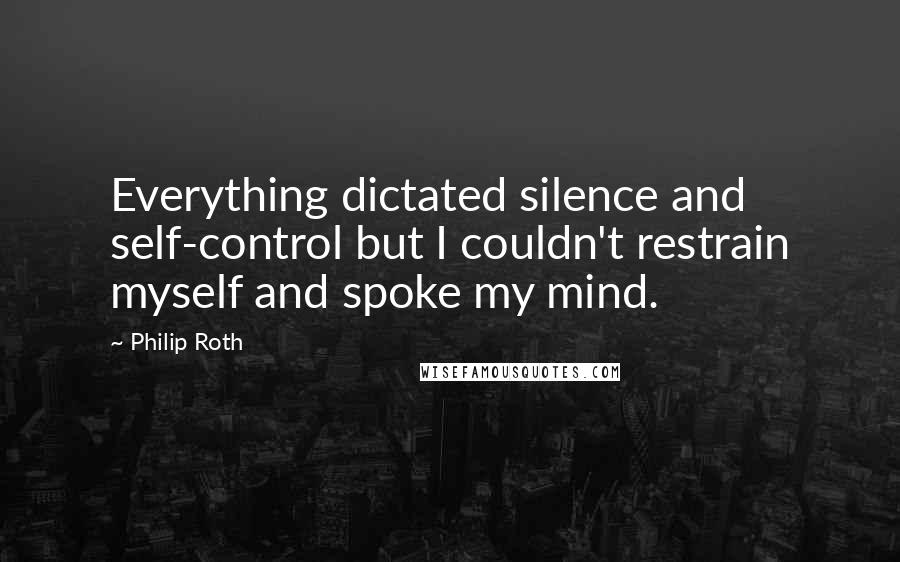 Philip Roth Quotes: Everything dictated silence and self-control but I couldn't restrain myself and spoke my mind.