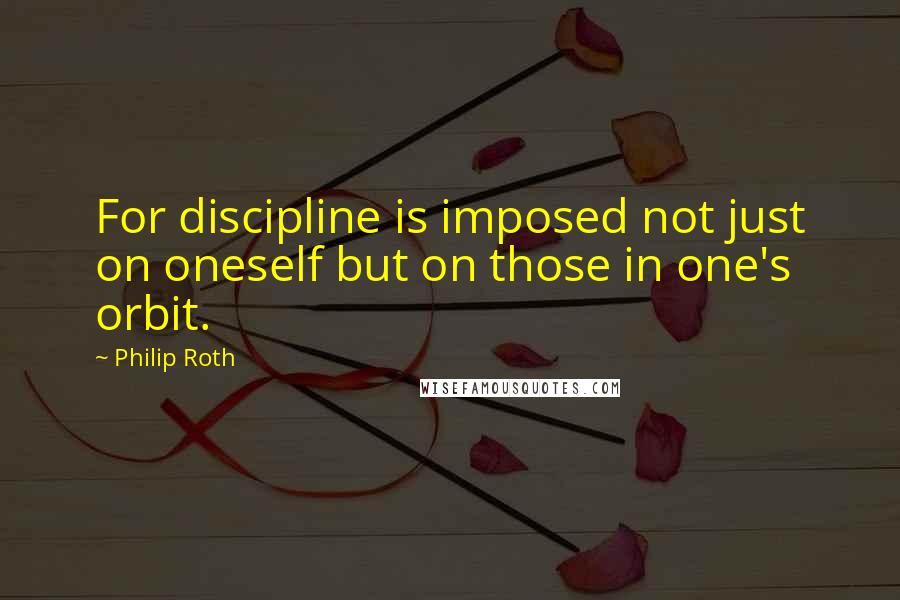 Philip Roth Quotes: For discipline is imposed not just on oneself but on those in one's orbit.