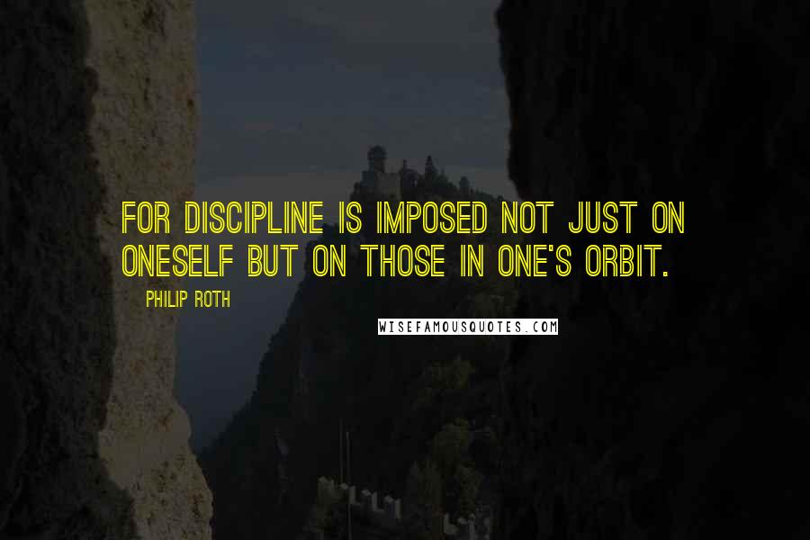 Philip Roth Quotes: For discipline is imposed not just on oneself but on those in one's orbit.