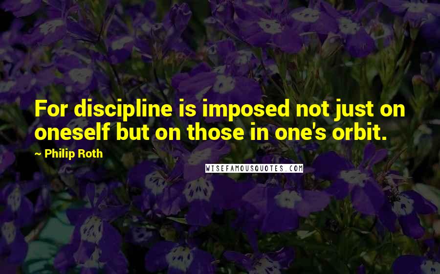 Philip Roth Quotes: For discipline is imposed not just on oneself but on those in one's orbit.