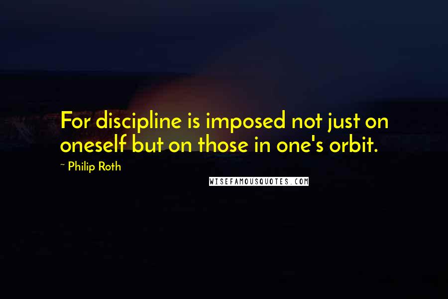 Philip Roth Quotes: For discipline is imposed not just on oneself but on those in one's orbit.