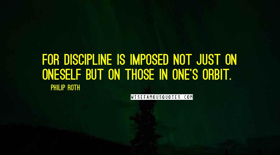 Philip Roth Quotes: For discipline is imposed not just on oneself but on those in one's orbit.