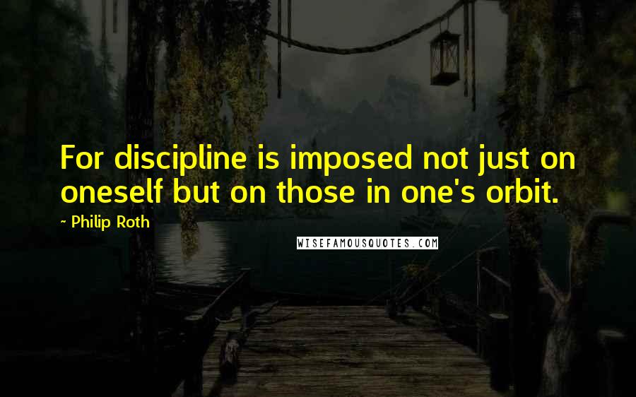 Philip Roth Quotes: For discipline is imposed not just on oneself but on those in one's orbit.