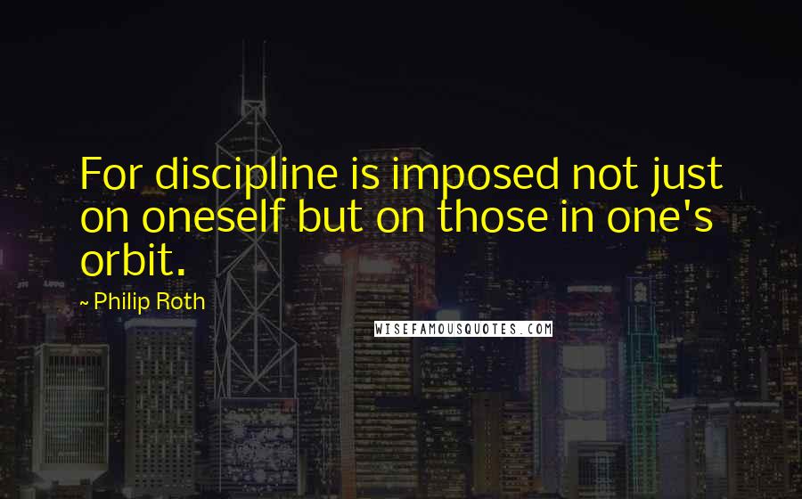 Philip Roth Quotes: For discipline is imposed not just on oneself but on those in one's orbit.