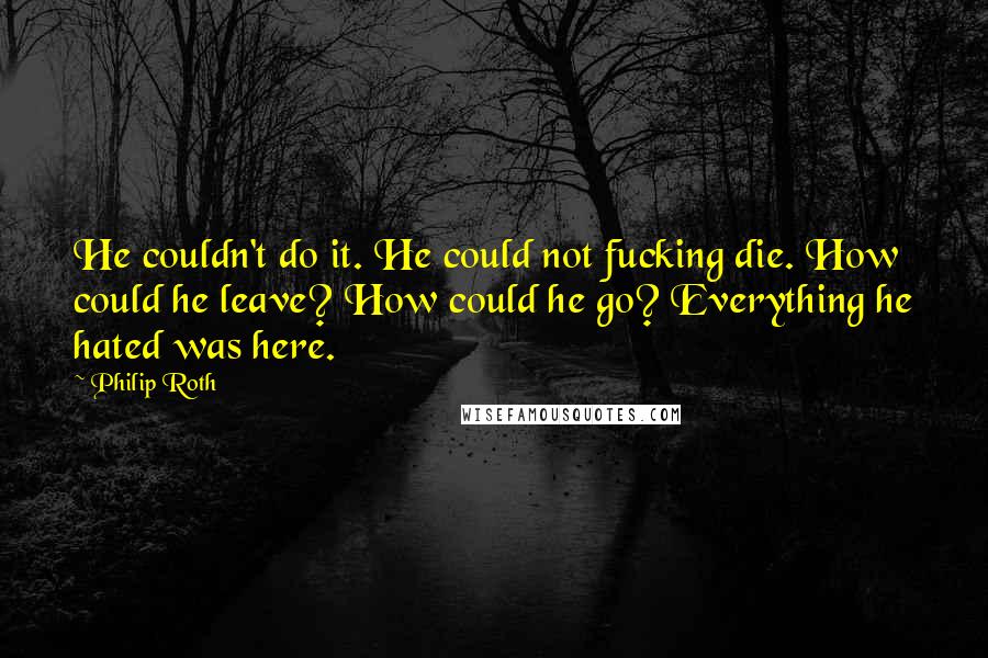 Philip Roth Quotes: He couldn't do it. He could not fucking die. How could he leave? How could he go? Everything he hated was here.