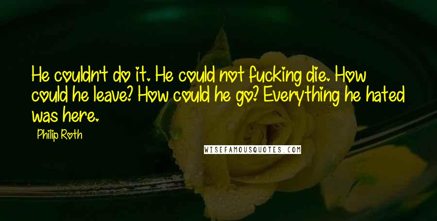 Philip Roth Quotes: He couldn't do it. He could not fucking die. How could he leave? How could he go? Everything he hated was here.