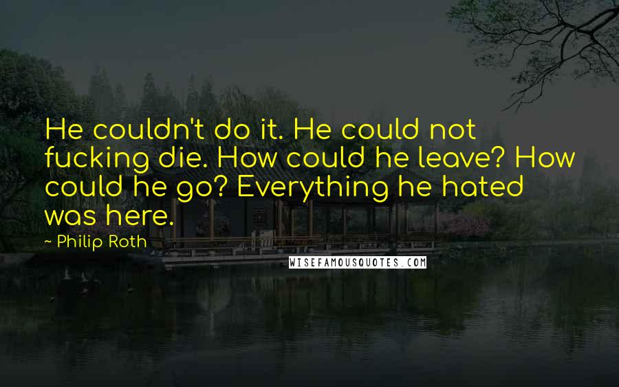 Philip Roth Quotes: He couldn't do it. He could not fucking die. How could he leave? How could he go? Everything he hated was here.