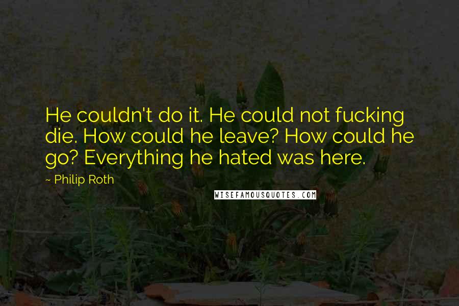 Philip Roth Quotes: He couldn't do it. He could not fucking die. How could he leave? How could he go? Everything he hated was here.