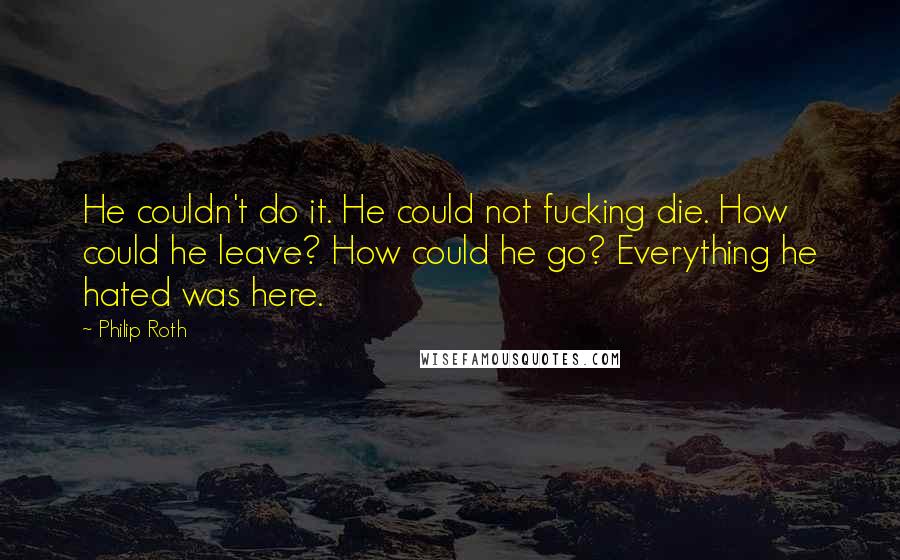 Philip Roth Quotes: He couldn't do it. He could not fucking die. How could he leave? How could he go? Everything he hated was here.