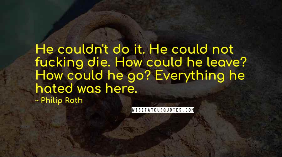 Philip Roth Quotes: He couldn't do it. He could not fucking die. How could he leave? How could he go? Everything he hated was here.