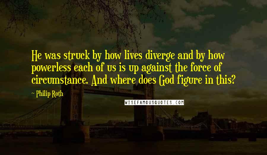 Philip Roth Quotes: He was struck by how lives diverge and by how powerless each of us is up against the force of circumstance. And where does God figure in this?