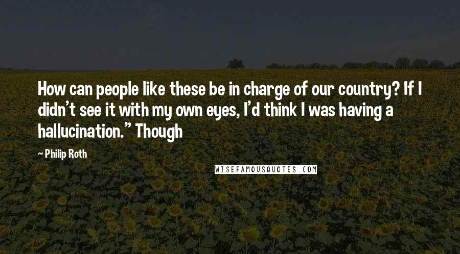 Philip Roth Quotes: How can people like these be in charge of our country? If I didn't see it with my own eyes, I'd think I was having a hallucination." Though