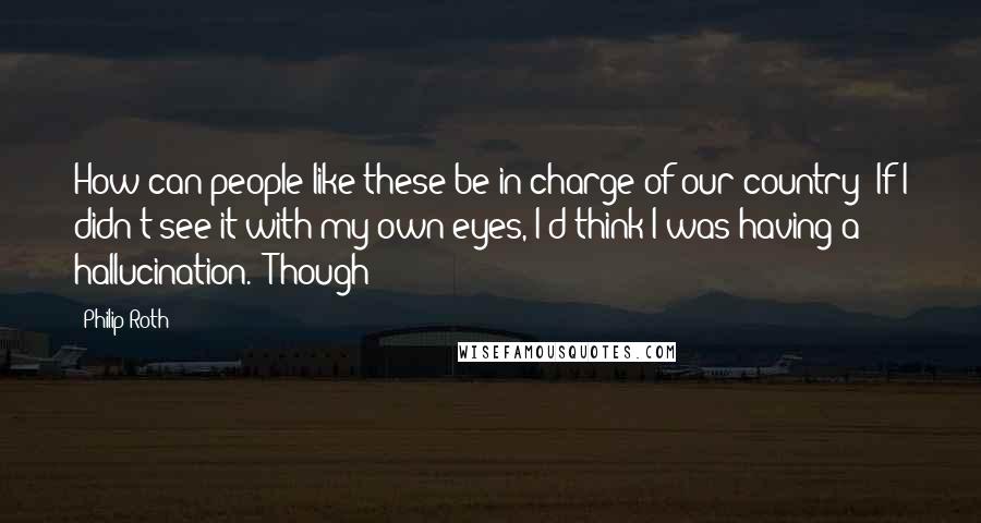 Philip Roth Quotes: How can people like these be in charge of our country? If I didn't see it with my own eyes, I'd think I was having a hallucination." Though