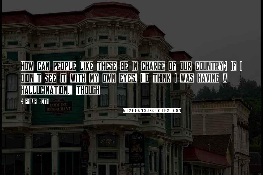 Philip Roth Quotes: How can people like these be in charge of our country? If I didn't see it with my own eyes, I'd think I was having a hallucination." Though