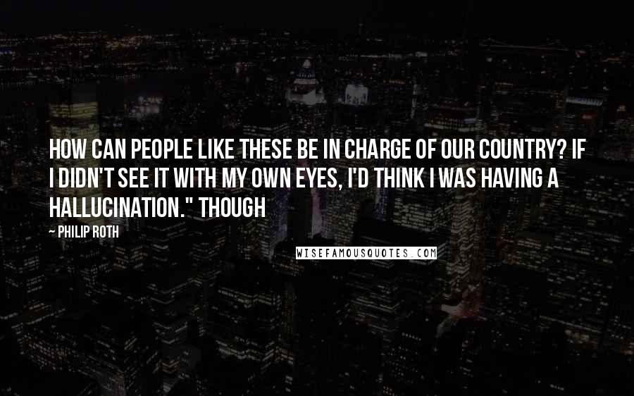 Philip Roth Quotes: How can people like these be in charge of our country? If I didn't see it with my own eyes, I'd think I was having a hallucination." Though