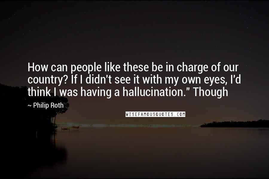 Philip Roth Quotes: How can people like these be in charge of our country? If I didn't see it with my own eyes, I'd think I was having a hallucination." Though