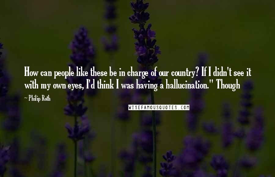 Philip Roth Quotes: How can people like these be in charge of our country? If I didn't see it with my own eyes, I'd think I was having a hallucination." Though