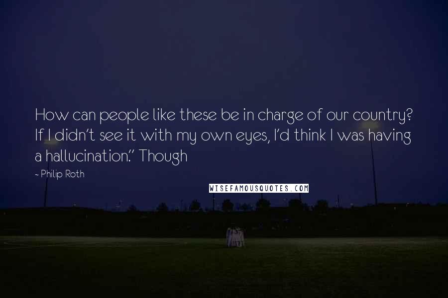 Philip Roth Quotes: How can people like these be in charge of our country? If I didn't see it with my own eyes, I'd think I was having a hallucination." Though