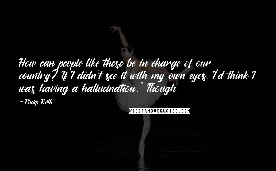 Philip Roth Quotes: How can people like these be in charge of our country? If I didn't see it with my own eyes, I'd think I was having a hallucination." Though
