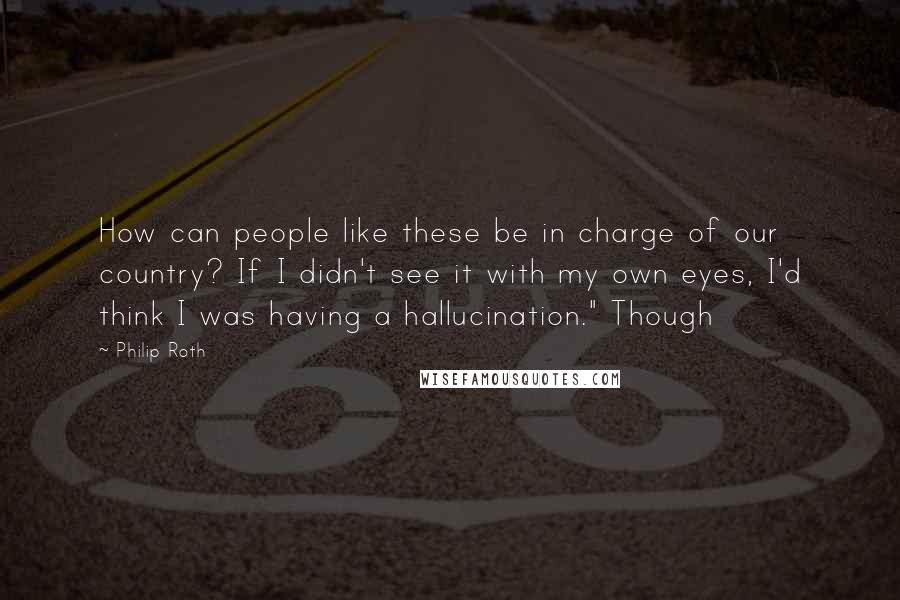 Philip Roth Quotes: How can people like these be in charge of our country? If I didn't see it with my own eyes, I'd think I was having a hallucination." Though