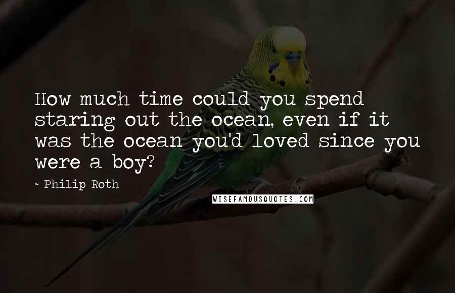 Philip Roth Quotes: How much time could you spend staring out the ocean, even if it was the ocean you'd loved since you were a boy?