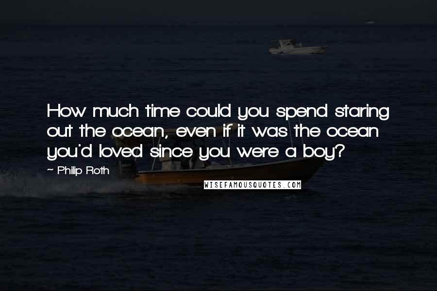 Philip Roth Quotes: How much time could you spend staring out the ocean, even if it was the ocean you'd loved since you were a boy?