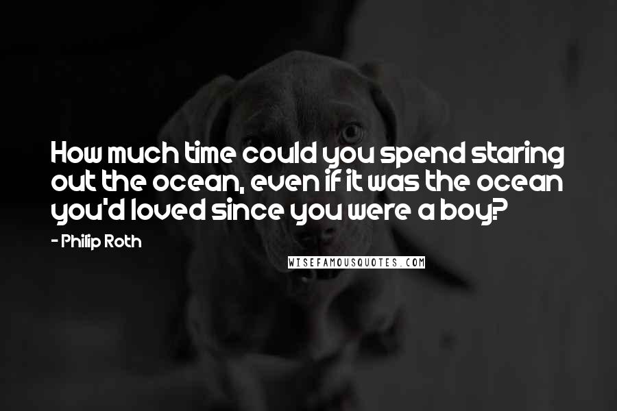 Philip Roth Quotes: How much time could you spend staring out the ocean, even if it was the ocean you'd loved since you were a boy?