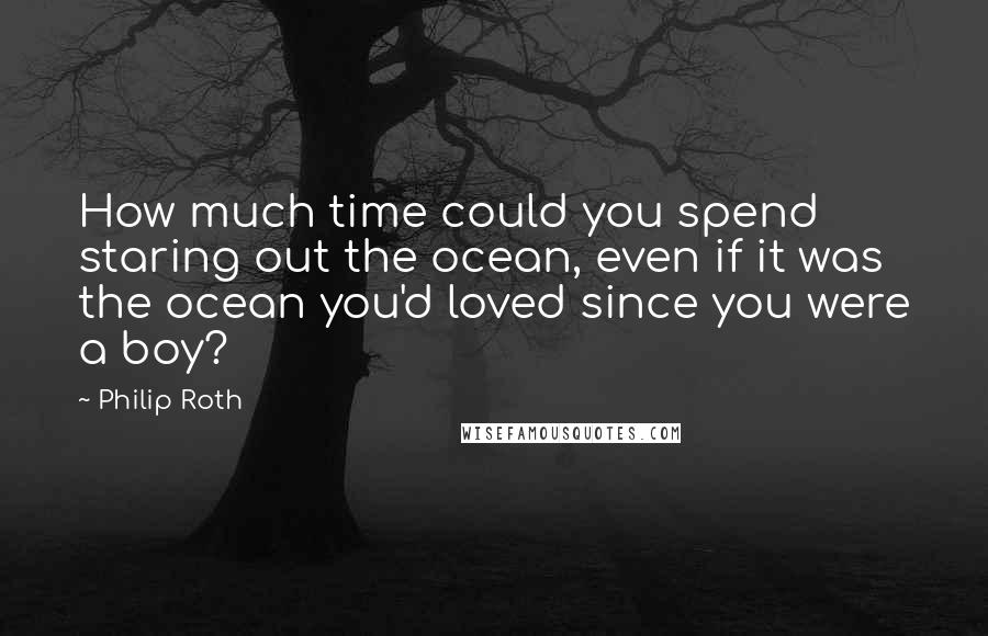 Philip Roth Quotes: How much time could you spend staring out the ocean, even if it was the ocean you'd loved since you were a boy?