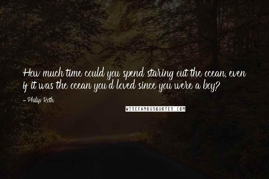 Philip Roth Quotes: How much time could you spend staring out the ocean, even if it was the ocean you'd loved since you were a boy?