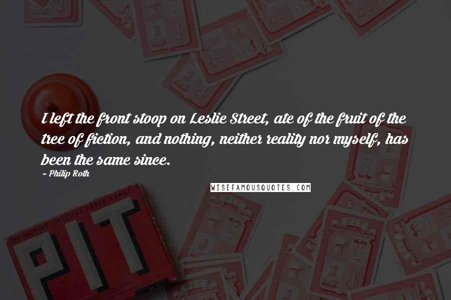 Philip Roth Quotes: I left the front stoop on Leslie Street, ate of the fruit of the tree of fiction, and nothing, neither reality nor myself, has been the same since.