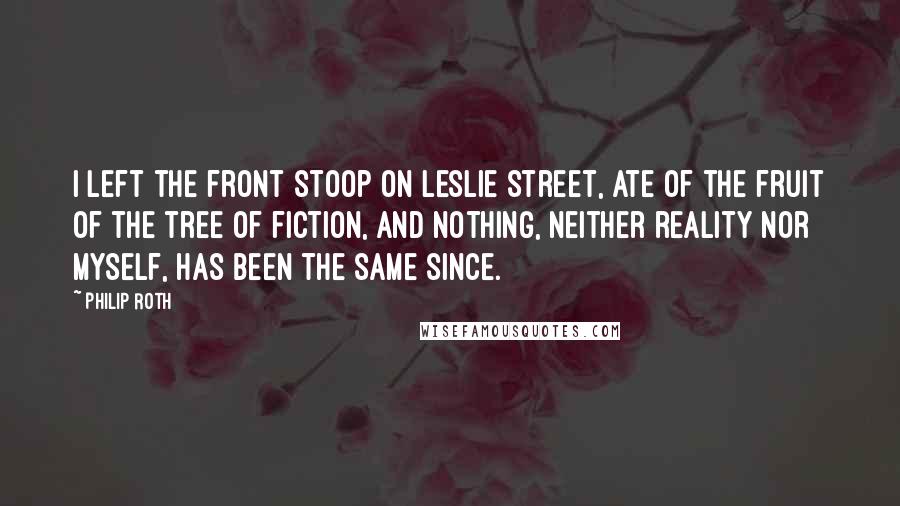 Philip Roth Quotes: I left the front stoop on Leslie Street, ate of the fruit of the tree of fiction, and nothing, neither reality nor myself, has been the same since.