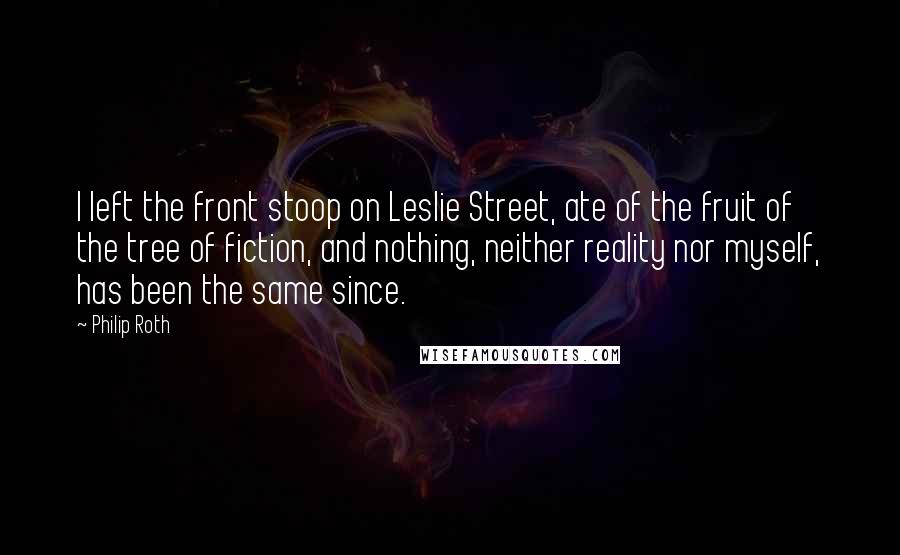 Philip Roth Quotes: I left the front stoop on Leslie Street, ate of the fruit of the tree of fiction, and nothing, neither reality nor myself, has been the same since.