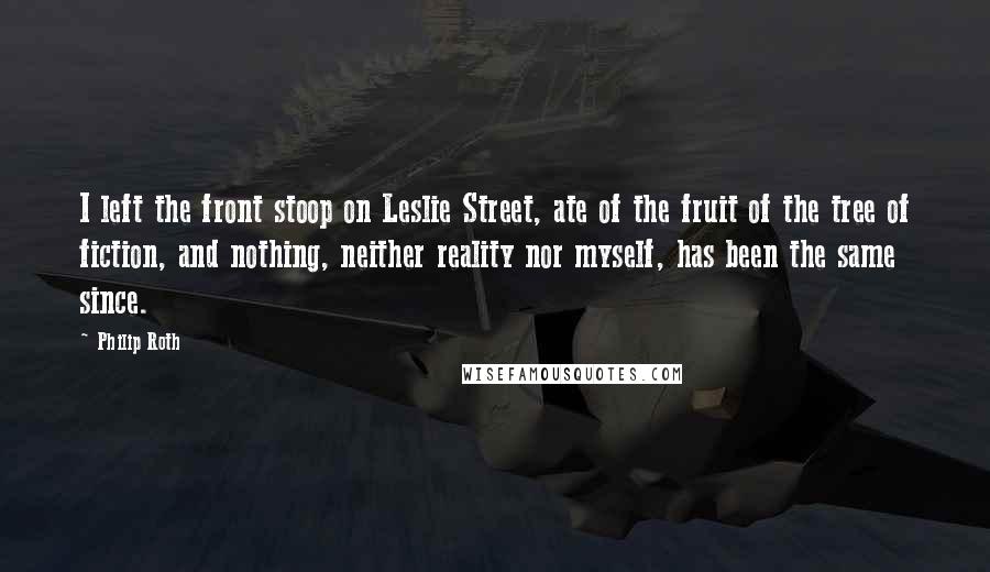 Philip Roth Quotes: I left the front stoop on Leslie Street, ate of the fruit of the tree of fiction, and nothing, neither reality nor myself, has been the same since.