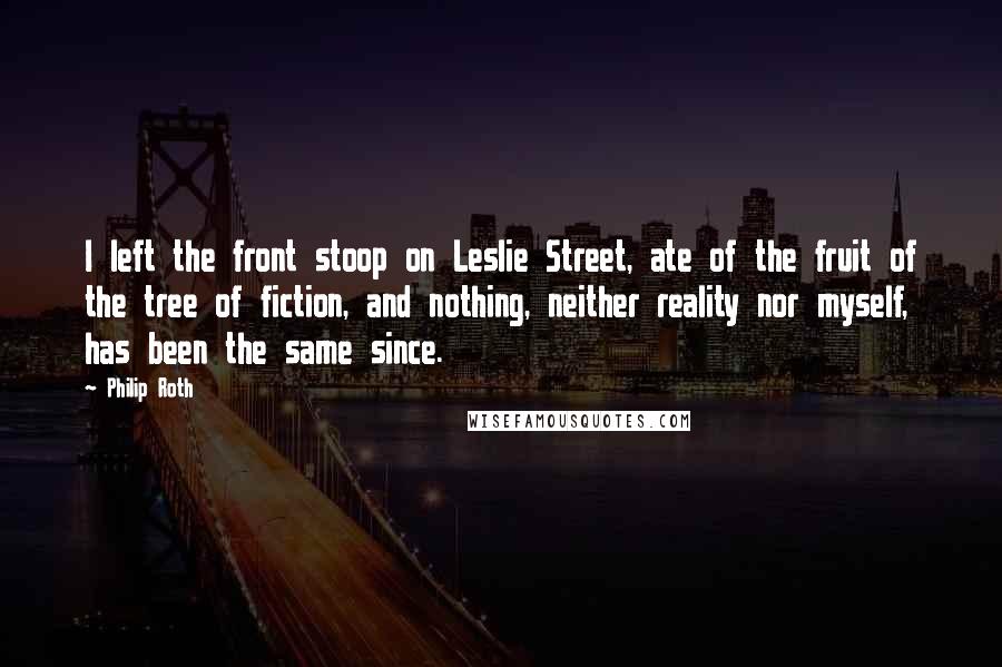 Philip Roth Quotes: I left the front stoop on Leslie Street, ate of the fruit of the tree of fiction, and nothing, neither reality nor myself, has been the same since.