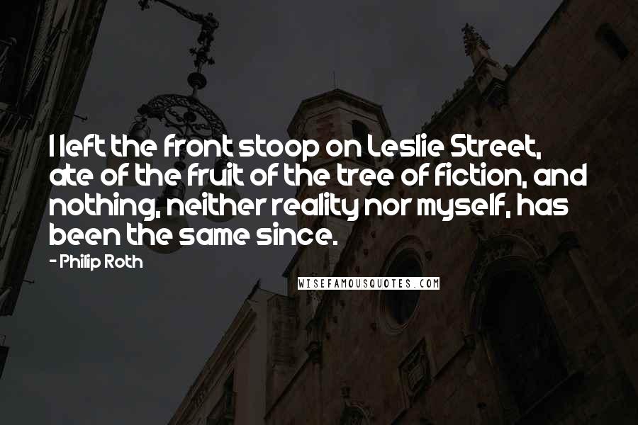 Philip Roth Quotes: I left the front stoop on Leslie Street, ate of the fruit of the tree of fiction, and nothing, neither reality nor myself, has been the same since.