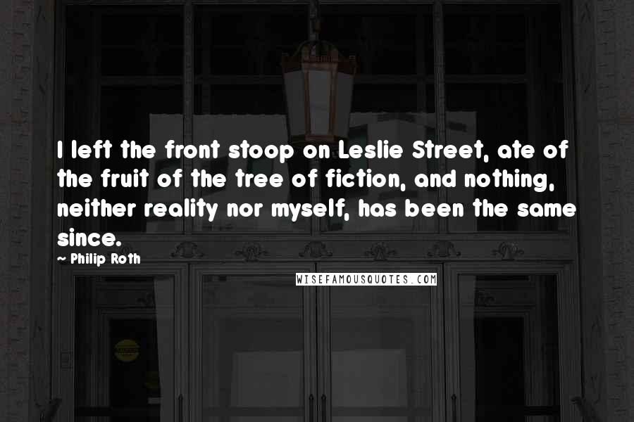 Philip Roth Quotes: I left the front stoop on Leslie Street, ate of the fruit of the tree of fiction, and nothing, neither reality nor myself, has been the same since.