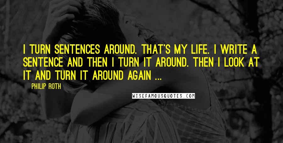 Philip Roth Quotes: I turn sentences around. That's my life. I write a sentence and then I turn it around. Then I look at it and turn it around again ...