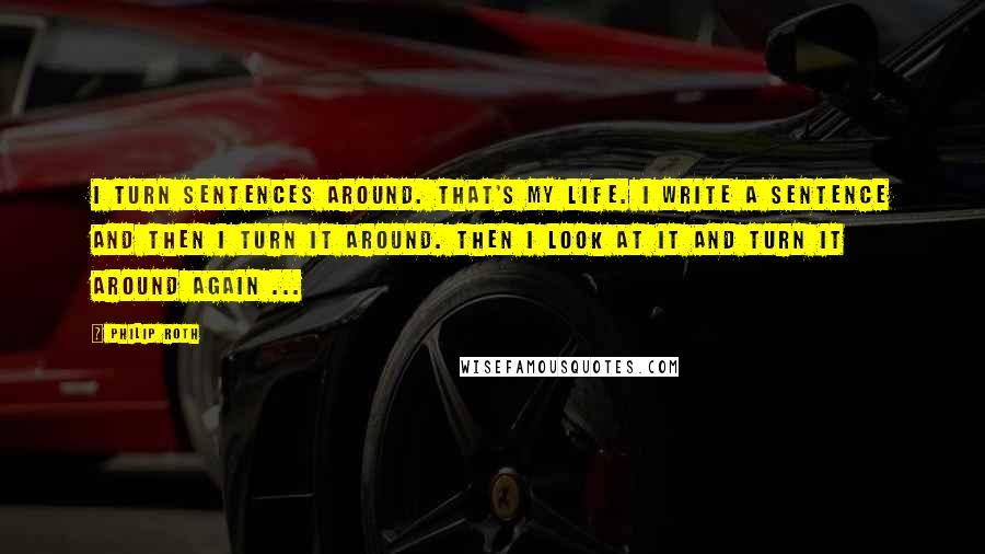 Philip Roth Quotes: I turn sentences around. That's my life. I write a sentence and then I turn it around. Then I look at it and turn it around again ...