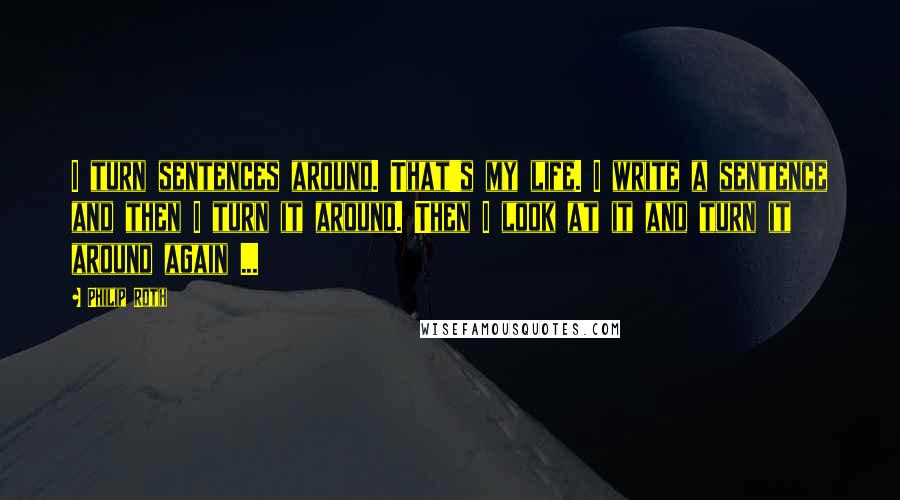 Philip Roth Quotes: I turn sentences around. That's my life. I write a sentence and then I turn it around. Then I look at it and turn it around again ...