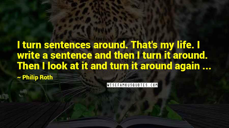 Philip Roth Quotes: I turn sentences around. That's my life. I write a sentence and then I turn it around. Then I look at it and turn it around again ...