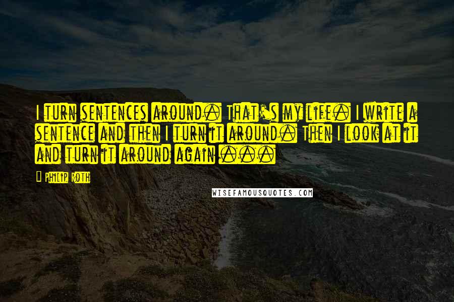 Philip Roth Quotes: I turn sentences around. That's my life. I write a sentence and then I turn it around. Then I look at it and turn it around again ...