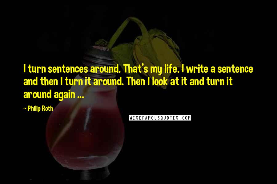 Philip Roth Quotes: I turn sentences around. That's my life. I write a sentence and then I turn it around. Then I look at it and turn it around again ...