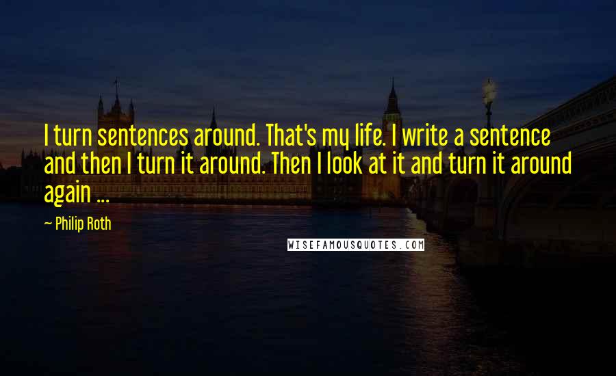 Philip Roth Quotes: I turn sentences around. That's my life. I write a sentence and then I turn it around. Then I look at it and turn it around again ...